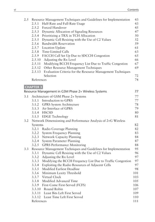 2.5 Resource Management Techniques and Guidelines for Implementation 43
2.5.1 Half-Rate and Full-Rate Usage 43
2.5.2 Forced Handover 45
2.5.3 Dynamic Allocation of Signaling Resources 47
2.5.4 Prioritizing a TRX in TCH Allocation 50
2.5.5 Dynamic Cell Resizing with the Use of C2 Values 52
2.5.6 Bandwidth Reservation 59
2.5.7 Location Update 61
2.5.8 Time-Limited Calls 63
2.5.9 FACCH Call Set Up Due to SDCCH Congestion 65
2.5.10 Adjusting the Rx Level 66
2.5.11 Modifying BCCH Frequency List Due to Traffic Congestion 67
2.5.12 Other Resource Management Techniques 69
2.5.13 Evaluation Criteria for the Resource Management Techniques
2.5.13 Selection 72
References 74
CHAPTER 3
Resource Management in GSM Phase 2+ Wireless Systems 77
3.1 Architecture of GSM Phase 2+ Systems 77
3.1.1 Introduction to GPRS 77
3.1.2 GPRS System Architecture 78
3.1.3 Air Interface of GPRS 79
3.1.4 HSCSD 80
3.1.5 EDGE Technology 81
3.2 Network Dimensioning and Performance Analysis of 2+G Wireless
3.2 Systems 82
3.2.1 Radio Coverage Planning 82
3.2.2 System Frequency Planning 83
3.2.3 Network Capacity Planning 84
3.2.4 System Parameter Planning 87
3.2.5 GPRS Performance Monitoring 88
3.3 Resource Management Techniques and Guidelines for Implementation 95
3.3.1 Dynamic Cell Resizing with the Use of C2 Values 96
3.3.2 Adjusting the Rx Level 97
3.3.3 Modifying the BCCH Frequency List Due to Traffic Congestion 97
3.3.4 Exploiting the Radio Resources of Adjacent Cells 97
3.3.5 Modified Earliest Deadline 98
3.3.6 Minimum Laxity Threshold 101
3.3.7 Virtual Clock 103
3.3.8 Modified Advanced Time 105
3.3.9 First-Come First-Served (FCFS) 106
3.3.10 Round Robin 107
3.3.11 Least Bits Left First Served 109
3.3.12 Least Time Left First Served 110
References 111
vi Contents
 