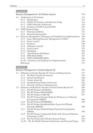 CHAPTER 4
Resource Management in 3G Wireless Systems 113
4.1 Architecture of 3G Systems 113
4.1.1 Introduction 113
4.1.2 UMTS Cell Structure and Spectrum Usage 116
4.1.3 UMTS Network Architecture 119
4.1.4 Evolution of GSM Toward UMTS 129
4.2 UMTS Dimensioning 131
4.2.1 Planning Guidelines 131
4.2.2 Dimensioning Example 132
4.3 Resource Management Techniques and Guidelines for Implementation 140
4.3.1 Issues Affecting Resource Management in UMTS 141
4.3.2 Power Control 144
4.3.3 Handover 148
4.3.4 Admission Control 154
4.3.5 Load Control 159
4.3.6 Scheduling 162
4.3.7 Miscellaneous Techniques 165
4.3.8 TDD-Mode RMTs 167
4.3.9 UMTS-GSM/GPRS RMTs 169
4.3.10 Summary and Guidelines for Implementation 170
References 171
CHAPTER 5
Resource Management in Systems Beyond 3G 177
5.1 Definition of Systems Beyond 3G: Vision and Requirements 177
5.1.1 The Way Towards 4G Systems 178
5.1.2 General Architecture 180
5.1.3 Visions About 4G 182
5.1.4 Standardization Bodies and Forums 182
5.1.5 Network and Device Manufacturers 184
5.2 Initiatives and Research Activities Toward Systems Beyond 3G 186
5.2.1 The IST Project CAUTION++ 186
5.2.2 The IST Project MONASIDRE 187
5.2.3 The IST Project COMCAR 187
5.2.4 The IST Project Dynamic Radio for IP Services in Vehicular
5.2.4 Environments (DRIVE) 188
5.2.5 The IST Project OVERDRIVE 189
5.2.6 The IST Project Broadband Radio Access for IP-Based
5.2.6 Networks (BRAIN) 189
5.2.7 The IST Project Mobile IP-Based Network Developments
5.2.7 (MIND) 190
5.2.8 The IST Project Configurable Radio with Advanced Software
5.2.8 Technology (CAST) 191
5.2.9 The Next Generation Wireless Internet Project 192
5.2.10 The 4G Mobile Network Architecture and Protocols Project 192
Contents vii
 