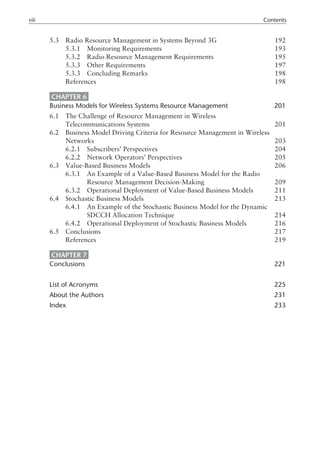 5.3 Radio Resource Management in Systems Beyond 3G 192
5.3.1 Monitoring Requirements 193
5.3.2 Radio Resource Management Requirements 195
5.3.3 Other Requirements 197
5.3.3 Concluding Remarks 198
References 198
CHAPTER 6
Business Models for Wireless Systems Resource Management 201
6.1 The Challenge of Resource Management in Wireless
6.1 Telecommunications Systems 201
6.2 Business Model Driving Criteria for Resource Management in Wireless
6.1 Networks 203
6.2.1 Subscribers’ Perspectives 204
6.2.2 Network Operators’ Perspectives 205
6.3 Value-Based Business Models 206
6.3.1 An Example of a Value-Based Business Model for the Radio
6.4.1 Resource Management Decision-Making 209
6.3.2 Operational Deployment of Value-Based Business Models 211
6.4 Stochastic Business Models 213
6.4.1 An Example of the Stochastic Business Model for the Dynamic
6.4.1 SDCCH Allocation Technique 214
6.4.2 Operational Deployment of Stochastic Business Models 216
6.5 Conclusions 217
References 219
CHAPTER 7
Conclusions 221
List of Acronyms 225
About the Authors 231
Index 233
viii Contents
 