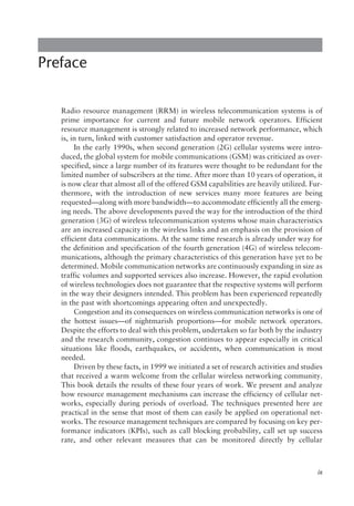 Preface
Radio resource management (RRM) in wireless telecommunication systems is of
prime importance for current and future mobile network operators. Efficient
resource management is strongly related to increased network performance, which
is, in turn, linked with customer satisfaction and operator revenue.
In the early 1990s, when second generation (2G) cellular systems were intro-
duced, the global system for mobile communications (GSM) was criticized as over-
specified, since a large number of its features were thought to be redundant for the
limited number of subscribers at the time. After more than 10 years of operation, it
is now clear that almost all of the offered GSM capabilities are heavily utilized. Fur-
thermore, with the introduction of new services many more features are being
requested—along with more bandwidth—to accommodate efficiently all the emerg-
ing needs. The above developments paved the way for the introduction of the third
generation (3G) of wireless telecommunication systems whose main characteristics
are an increased capacity in the wireless links and an emphasis on the provision of
efficient data communications. At the same time research is already under way for
the definition and specification of the fourth generation (4G) of wireless telecom-
munications, although the primary characteristics of this generation have yet to be
determined. Mobile communication networks are continuously expanding in size as
traffic volumes and supported services also increase. However, the rapid evolution
of wireless technologies does not guarantee that the respective systems will perform
in the way their designers intended. This problem has been experienced repeatedly
in the past with shortcomings appearing often and unexpectedly.
Congestion and its consequences on wireless communication networks is one of
the hottest issues—of nightmarish proportions—for mobile network operators.
Despite the efforts to deal with this problem, undertaken so far both by the industry
and the research community, congestion continues to appear especially in critical
situations like floods, earthquakes, or accidents, when communication is most
needed.
Driven by these facts, in 1999 we initiated a set of research activities and studies
that received a warm welcome from the cellular wireless networking community.
This book details the results of these four years of work. We present and analyze
how resource management mechanisms can increase the efficiency of cellular net-
works, especially during periods of overload. The techniques presented here are
practical in the sense that most of them can easily be applied on operational net-
works. The resource management techniques are compared by focusing on key per-
formance indicators (KPIs), such as call blocking probability, call set up success
rate, and other relevant measures that can be monitored directly by cellular
ix
 