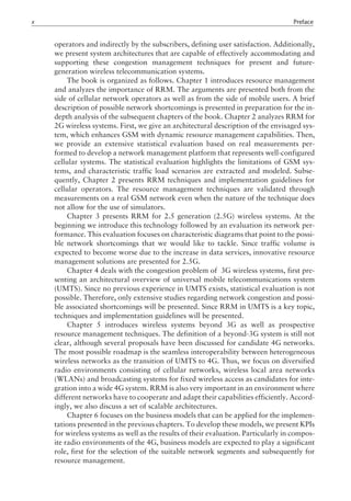 operators and indirectly by the subscribers, defining user satisfaction. Additionally,
we present system architectures that are capable of effectively accommodating and
supporting these congestion management techniques for present and future-
generation wireless telecommunication systems.
The book is organized as follows. Chapter 1 introduces resource management
and analyzes the importance of RRM. The arguments are presented both from the
side of cellular network operators as well as from the side of mobile users. A brief
description of possible network shortcomings is presented in preparation for the in-
depth analysis of the subsequent chapters of the book. Chapter 2 analyzes RRM for
2G wireless systems. First, we give an architectural description of the envisaged sys-
tem, which enhances GSM with dynamic resource management capabilities. Then,
we provide an extensive statistical evaluation based on real measurements per-
formed to develop a network management platform that represents well-configured
cellular systems. The statistical evaluation highlights the limitations of GSM sys-
tems, and characteristic traffic load scenarios are extracted and modeled. Subse-
quently, Chapter 2 presents RRM techniques and implementation guidelines for
cellular operators. The resource management techniques are validated through
measurements on a real GSM network even when the nature of the technique does
not allow for the use of simulators.
Chapter 3 presents RRM for 2.5 generation (2.5G) wireless systems. At the
beginning we introduce this technology followed by an evaluation its network per-
formance. This evaluation focuses on characteristic diagrams that point to the possi-
ble network shortcomings that we would like to tackle. Since traffic volume is
expected to become worse due to the increase in data services, innovative resource
management solutions are presented for 2.5G.
Chapter 4 deals with the congestion problem of 3G wireless systems, first pre-
senting an architectural overview of universal mobile telecommunications system
(UMTS). Since no previous experience in UMTS exists, statistical evaluation is not
possible. Therefore, only extensive studies regarding network congestion and possi-
ble associated shortcomings will be presented. Since RRM in UMTS is a key topic,
techniques and implementation guidelines will be presented.
Chapter 5 introduces wireless systems beyond 3G as well as prospective
resource management techniques. The definition of a beyond-3G system is still not
clear, although several proposals have been discussed for candidate 4G networks.
The most possible roadmap is the seamless interoperability between heterogeneous
wireless networks as the transition of UMTS to 4G. Thus, we focus on diversified
radio environments consisting of cellular networks, wireless local area networks
(WLANs) and broadcasting systems for fixed wireless access as candidates for inte-
gration into a wide 4G system. RRM is also very important in an environment where
different networks have to cooperate and adapt their capabilities efficiently. Accord-
ingly, we also discuss a set of scalable architectures.
Chapter 6 focuses on the business models that can be applied for the implemen-
tations presented in the previous chapters. To develop these models, we present KPIs
for wireless systems as well as the results of their evaluation. Particularly in compos-
ite radio environments of the 4G, business models are expected to play a significant
role, first for the selection of the suitable network segments and subsequently for
resource management.
x Preface
 