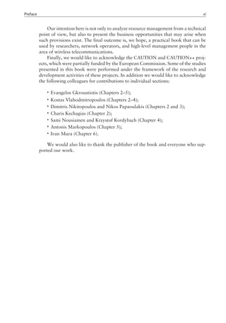 Our intention here is not only to analyze resource management from a technical
point of view, but also to present the business opportunities that may arise when
such provisions exist. The final outcome is, we hope, a practical book that can be
used by researchers, network operators, and high-level management people in the
area of wireless telecommunications.
Finally, we would like to acknowledge the CAUTION and CAUTION++ proj-
ects, which were partially funded by the European Commission. Some of the studies
presented in this book were performed under the framework of the research and
development activities of these projects. In addition we would like to acknowledge
the following colleagues for contributions to individual sections:
• Evangelos Gkroustiotis (Chapters 2–5);
• Kostas Vlahodmitropoulos (Chapters 2–4);
• Dimitris Nikitopoulos and Nikos Papaoulakis (Chapters 2 and 3);
• Charis Kechagias (Chapter 2);
• Sami Nousiainen and Krzystof Kordybach (Chapter 4);
• Antonis Markopoulos (Chapter 5);
• Ivan Mura (Chapter 6).
We would also like to thank the publisher of the book and everyone who sup-
ported our work.
Preface xi
 