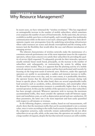 C H A P T E R 1
Why Resource Management?
In recent years, we have witnessed the “wireless revolution.” This has engendered
an unimaginable increase in the number of mobile subscribers, which sometimes
even surpasses the number of users of fixed networks. At the same time, the services
available to mobile users have evolved rapidly, and it would appear that multimedia
communication while on the move is not such a distant goal. However, these devel-
opments require new prerequisites from the underlying networking infrastructure
where radio resources are scarce and already overexploited and the existing archi-
tectures lack the flexibility that would allow the easy and efficient introduction of
emerging services.
The inherent characteristics of wireless networks make the maintenance of a
consistent network performance one of the most important issues for the respective
operators, whose main concern is to satisfy their subscribers by providing the qual-
ity of service (QoS) requested. To adequately provide for their networks, operators
usually estimate future needs based, principally, on the increase in the number of
subscribers and, subsequently, on restructuring the system by adding more
resources where needed. Thus, it is apparent that the planning activity of a mobile
network operator is a continuous process and has been performed until recently by
focusing on the long-term needs of network users. However, under this approach
operators are unable to accommodate a sudden and transient increase in traffic.
Traffic overload arises every day, and, to some extent, it is predictable; therefore,
the operator knows that the demand for communication increases during rush
hours in specific places. On the other hand, there are several unpredictable traffic
load scenarios such as accidents, strikes, demonstrations, and catastrophes when
the demand for communication resources is considerably higher than it is during
normal operation. In this case the inability of the operators to serve their subscribers
has been strongly criticized. Whenever operators wish to increase the maximum
accommodated traffic, they must consider the optimum trade-off between equip-
ment and installation costs, as well as depreciation period and user satisfaction. Of
these parameters, the latter one is the most important and least easily quantified
with respect to call minutes or revenues.
In the following chapters, extensive studies, based on real measurements, will
clearly show that the maximum traffic that can be accommodated is not a constant
value, since it varies according to the traffic load scenario. It appears that in most of
the congestion scenarios, radio networks remain underutilized but do not allow
subscribers to set up calls, while, at the same time, the operators are unable to serve
a large number of requests, despite the fact that network resources are still available.
1
 