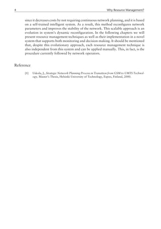 since it decreases costs by not requiring continuous network planning, and it is based
on a self-trained intelligent system. As a result, this method reconfigures network
parameters and improves the stability of the network. This scalable approach is an
evolution in system’s dynamic reconfiguration. In the following chapters we will
present resource management techniques as well as their implementation in a novel
system that supports both monitoring and decision-making. It should be mentioned
that, despite this evolutionary approach, each resource management technique is
also independent from this system and can be applied manually. This, in fact, is the
procedure currently followed by network operators.
Reference
[1] Uskola, J., Strategic Network Planning Process in Transition from GSM to UMTS Technol-
ogy, Master’s Thesis, Helsinki University of Technology, Espoo, Finland, 2000.
4 Why Resource Management?
 