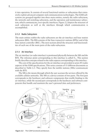it into operation. It consists of several functional entities or subsystems that exten-
sively exploit advanced computer and communications technologies. The GSM sub-
systems are grouped together into three main entities, namely the radio subsystem,
the network and switching subsystem, and the operation and maintenance subsys-
tem, which communicate, over specific interfaces. Figure 2.2 depicts the structure of
each subsystem as well as the interfaces through which communication is
accomplished.
2.1.2 Radio Subsystem
The main entities within the radio subsystem are the air interface and base station
subsystem (BSS). The BSS consists of the base transceiver stations (BTSs) and of the
base station controller (BSC). The next sections detail the structure and functionali-
ties of each one of the main parts of the radio subsystem.
2.1.3 Air Interface
The air interface (or radio interface) is positioned physically between the MS and the
BTS. The reference point corresponding to this interface is called Um
. This section
briefly describes concepts related to the radio aspects corresponding to this interface.
The core of the specifications for the air interface are provided in series 45 (radio
aspects) of the GSM specifications. This series consists of 11 different documents as
described in Table 2.3. They specify how the mobile stations (MSs) communicate
with the BTS.
The MS is the means through which the user accesses the services offered by the
available cellular networks. The MS as a device consists of two parts. The first part
corresponds to the hardware and software components that enable binding to the
air interface, while the second part corresponds to the hardware and software com-
ponents that handle and maintain the user’s personal data and preferences.
8 Resource Management in 2G Wireless Systems
BSC
BSC
MSC
MSC
VLR
VLR
HLR
EIR
OMC
AUC
GMSC
Signaling
PSTN
BSS
Abis A O
BTS
BTS
Figure 2.2 The GSM functional architecture.
 