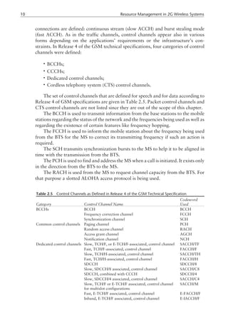connections are defined: continuous stream (slow ACCH) and burst stealing mode
(fast ACCH). As in the traffic channels, control channels appear also in various
forms depending on the applications’ requirements or the infrastructure’s con-
straints. In Release 4 of the GSM technical specifications, four categories of control
channels were defined:
• BCCHs;
• CCCHs;
• Dedicated control channels;
• Cordless telephony system (CTS) control channels.
The set of control channels that are defined for speech and for data according to
Release 4 of GSM specifications are given in Table 2.5. Packet control channels and
CTS control channels are not listed since they are out of the scope of this chapter.
The BCCH is used to transmit information from the base stations to the mobile
stations regarding the status of the network and the frequencies being used as well as
regarding the existence of certain features like frequency hopping.
The FCCH is used to inform the mobile station about the frequency being used
from the BTS for the MS to correct its transmitting frequency if such an action is
required.
The SCH transmits synchronization bursts to the MS to help it to be aligned in
time with the transmission from the BTS.
The PCH is used to find and address the MS when a call is initiated. It exists only
in the direction from the BTS to the MS.
The RACH is used from the MS to request channel capacity from the BTS. For
that purpose a slotted ALOHA access protocol is being used.
10 Resource Management in 2G Wireless Systems
Table 2.5 Control Channels as Defined in Release 4 of the GSM Technical Specification
Category Control Channel Name
Codeword
Used
BCCHs BCCH BCCH
Frequency correction channel FCCH
Synchronization channel SCH
Common control channels Paging channel PCH
Random access channel RACH
Access grant channel AGCH
Notification channel NCH
Dedicated control channels Slow, TCH/F, or E-TCH/F-associated, control channel SACCH/TF
Fast, TCH/F-associated, control channel FACCH/F
Slow, TCH/H-associated, control channel SACCH/TH
Fast, TCH/H-associated, control channel FACCH/H
SDCCH SDCCH/8
Slow, SDCCH/8 associated, control channel SACCH/C8
SDCCH, combined with CCCH SDCCH/4
Slow, SDCCH/4 associated, control channel SACCH/C4
Slow, TCH/F or E-TCH/F associated, control channel
for multislot configurations
SACCH/M
Fast, E-TCH/F associated, control channel E-FACCH/F
Inband, E-TCH/F associated, control channel E-IACCH/F
 