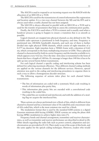 The AGCH is used to respond to an incoming request over the RACH with the
allocation of an SDCCH or a TCH.
The SDCCH is used for the transmission of control information like registration
and location update. It is a two-way channel between the MS and the BTS and is
always used when a traffic channel has not been assigned.
The SACCH is always allocated in parallel with an SDCCH or a TCH and is
used for the transfer of parameters that help to assess the communication quality.
Finally, the FACCH is used when a TCH is existent and is usually used when a
handover process is going to happen to ensure a transition that is as smooth as
possible.
Logical channels are mapped into physical channels as also defined in [6]. The
available radio spectrum is partitioned in both frequency and time. Frequency is
partitioned into 200-KHz bandwidth channels, and each one of them is further
divided into eight physical TDM channels, which consist of eight timeslots of a
0.577-ms duration. Eight timeslots form a TDMA frame with a duration of 4.62
ms, which corresponds to the basic multiplexing structure in GSM. Thus a physical
channel is characterized by both its carrier frequency and the timeslot available to it,
which appears every 4.62 ms. Over the time -slots data is transmitted in the form of
bursts that have a length of 148 bits. If a message is longer than 148 bits it has to be
split up into several bursts before transmission.
For each logical channel a specific coding and interleaving scheme has been
defined for achieving maximum efficiency. Thus different channel coding methods
are applied on the various channels for the different services. However, special
attention was paid to the coding and interleaving procedures to organize them in
such a way to allow a homogeneous decoder structure.
The following sequence of actions takes place for each channel before
transmission:
• The bits of information are coded with a systematic block code resulting in
words of information plus parity bits;
• This information plus parity bits are encoded with a convolutional code
resulting in the coded bits;
• The coded bits are reordered and interleaved, and with the addition of a steal-
ing flag we acquire the interleaved bits.
These actions are always performed over a block of bits, which is different from
channel to channel and has a minimum value of 36 coded bits and a maximum value
of 456 coded bits, which is the most common size used for a block.
The modulation format that is used by the standard GSM systems is a digital
Gaussian minimum-shift keying (GMSK). EDGE systems are using the phase shift
keying (8PSK) modulation to achieve higher data rates [7].
Frequency bands and channel arrangement, transmitter and receiver character-
istics, as well as transmitter and receiver performance are described in detail in [8].
Other details regarding the radio link such us power control, adaptation and syn-
chronization are provided in [9–11]. Their study is out of the scope of this book, and
the same applies for the speech coding techniques. However, readers who would
2.1 Architecture of 2G Systems 11
 