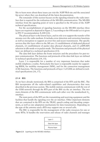 like to learn more about these issues can visit the 3GPP Web site and the associated
ftp server where they can download all the latest documentation.
The remainder of this section focuses on the signaling related to the radio inter-
face that is required for the realization of the MS-BSS communication. The MS-BSS
interface from the signaling point of view is specified in the 44-series of the 3GPP
technical specifications.
For the accomplishment of signaling functions on the MS-BSS interface three
layers are required as depicted in Figure 2.3 according to the OSI model as it is given
in ITU-T recommendation X.200 [12].
The physical layer is the lowest layer, and its role is to support the transfer of bit
streams over the radio medium. It includes error detection and correction functions
as well as encryption to support an error-free and secure transmission. The specific
services that this layer offers to the MS are: (1) establishment of dedicated physical
channels, (2) establishment of packet data physical channels, and (3) cell/PLMN
selection in idle mode or in packet mode. The functions and protocols of the physical
layer are defined in a technical specification [13].
The data link layer defines the frame structure and the procedures for peer-to-
peer communication. The functions and protocols of the data link layer are defined
in technical specifications [14, 15].
Layer 3 is responsible for a number of very important functions that make
mobile telephony a reality. Particularly this layer is responsible mainly for support-
ing RRM, for mobility management (MM), and for the connection management
(CM) functions. The functions and protocols of layer 3 of GSM are defined in tech-
nical specifications [16, 17].
2.1.4 BSS
As we have already mentioned, the BSS is comprised of the BTS and the BSC. The
BSS incorporates all the radio-related capabilities and characteristics that were
described in the previous section. The mobile stations communicate with the rest of
the GSM network through the BTS part of the BSS via the air interface. The two
main elements of the BSS communicate with each other over the standardized Abis
interface.
The main parts of the BTS are the transmitting and receiving equipment and the
facilities that handle the signaling over the air interface. Other important elements
that are contained in the BTS are the TRAU, speech coding and decoding compo-
nents, as well as rate adaptation mechanisms for data transmission. Depending on
the type of the antenna used a BTS may support one or several cells.
The BSC is responsible for the management of the radio resources for one or
more BTSs. It handles the reservation and release of radio channels and manages
12 Resource Management in 2G Wireless Systems
Layer 3
Data link layer
Physical layer
Figure 2.3 Layering on the MS-BSS interface.
 