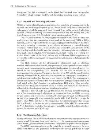 handovers. The BSS is connected to the GSM fixed network over the so-called
A-interface, which connects the BSC with the mobile switching center (MSC).
2.1.5 Network and Switching Subsystem
All the network-related functions and the packet switching are carried out by the
network and switching subsystem (NSS), which forms the gateway between the
radio network and the associated fixed network [e.g., public switched telephone
network (PSTN) and ISDN]. The main components of the NSS are the MSC, the
home location register (HLR) and the visitor location register (VLR).
The MSC is responsible for handling the connection to and from the fixed net-
works. It operates like a normal switching node of the associated PSTN or ISDN
network, and it is responsible for all the signaling required for setting up, maintain-
ing, and terminating connections, in accordance with common channel signaling
system no. 7 (SS7). Each MSC is usually allocated several BSCs and provides all the
functionality needed to handle a mobile subscriber, such as registration, authentica-
tion, location updating, handover management, and call routing to a roaming sub-
scriber. Other tasks of the MSC include the well-known ISDN supplementary
services like call forwarding, call baring, conference calling, and call charging to the
user called.
The HLR contains all the administrative information such as telephone
number, MS identification number, equipment type, subscription basis and supple-
mentary services, access priorities, and authentication code for each subscriber reg-
istered in the corresponding GSM network. All this data is referred to as
quasi-permanent static data. The current location of the MS and the mobile station
roaming number (MSRN), which is also necessary for setting up a connection, is
called temporary subscriber data and is also stored in the HLR. This information is
immediately updated whenever the mobile subscriber changes location area (LA).
Each mobile subscriber’s data is registered in only one HLR where billing and other
administrative tasks are performed. There is usually one HLR per GSM network,
although it is often implemented as a distributed database.
The role of the VLR is to manage the subscribers who are currently roaming,
and it thus contains selected administrative information from the HLR, necessary
for call control and provision of the subscribed services, for each mobile currently
located in the geographical area controlled by the VLR. A VLR is always under the
control of an MSC, and that is why many times they are manufactured as a single
functional entity. If the mobile user traverses several of the MSC’s location areas,
the VLR data that is related to this subscriber should be updated and the same hap-
pens in the event of an MSC change.
2.1.6 The Operation Subsystem
All the operation and maintenance functions are performed by the operation sub-
system, which consists of three main elements: (1) the operation and maintenance
center (OMC), (2) the authentication center, and (3) the equipment identity register.
The OMC monitors and controls the rest of the network elements over the stan-
dardized O-interface and guarantees the best possible service quality for the user.
2.1 Architecture of 2G Systems 13
 