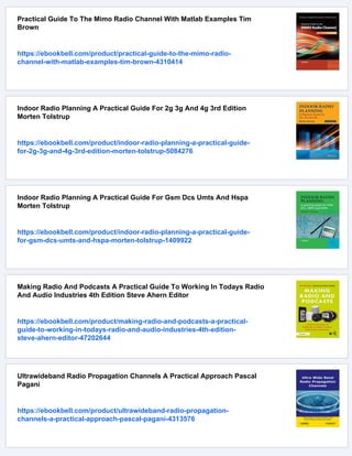 Practical Guide To The Mimo Radio Channel With Matlab Examples Tim
Brown
https://ebookbell.com/product/practical-guide-to-the-mimo-radio-
channel-with-matlab-examples-tim-brown-4310414
Indoor Radio Planning A Practical Guide For 2g 3g And 4g 3rd Edition
Morten Tolstrup
https://ebookbell.com/product/indoor-radio-planning-a-practical-guide-
for-2g-3g-and-4g-3rd-edition-morten-tolstrup-5084276
Indoor Radio Planning A Practical Guide For Gsm Dcs Umts And Hspa
Morten Tolstrup
https://ebookbell.com/product/indoor-radio-planning-a-practical-guide-
for-gsm-dcs-umts-and-hspa-morten-tolstrup-1409922
Making Radio And Podcasts A Practical Guide To Working In Todays Radio
And Audio Industries 4th Edition Steve Ahern Editor
https://ebookbell.com/product/making-radio-and-podcasts-a-practical-
guide-to-working-in-todays-radio-and-audio-industries-4th-edition-
steve-ahern-editor-47202644
Ultrawideband Radio Propagation Channels A Practical Approach Pascal
Pagani
https://ebookbell.com/product/ultrawideband-radio-propagation-
channels-a-practical-approach-pascal-pagani-4313576
 