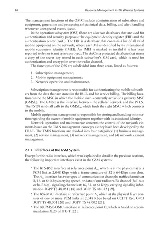 The management functions of the OMC include administration of subscribers and
equipment, generation and processing of statistical data, billing, and alert handling
whenever unexpected events occur.
In the operation subsystem (OSS) there are also two databases that are used for
authentication and security purposes: the equipment identity register (EIR) and the
authentication center (AuC). The EIR is a database that contains a list of all valid
mobile equipment on the network, where each MS is identified by its international
mobile equipment identity (IMEI). An IMEI is marked as invalid if it has been
reported stolen or is not type-approved. The AuC is a protected database that stores
a copy of the secret key stored in each subscriber’s SIM card, which is used for
authentication and encryption over the radio channel.
The functions of the OSS are subdivided into three areas, listed as follows:
1. Subscription management;
2. Mobile equipment management;
3. Network operation and maintenance.
Subscription management is responsible for authenticating the mobile subscrib-
ers from the data that are stored in the HLR and for service billing. The billing loca-
tion can be the MSC in which the mobile user is currently active or a gateway MSC
(GMSC). The GMSC is the interface between the cellular network and the PSTN.
The PSTN sends all calls to the GMSC, which finds the right MSC, which connects
to the mobile.
Mobile equipment management is responsible for storing and handling informa-
tion regarding the owner of mobile equipment together with its associated identity.
Network operation and maintenance concerns the control of the network ele-
ments based on the TMN management concepts as they have been developed by the
ITU-T. The TMN functions are divided into four categories: (1) business manage-
ment, (2) service management, (3) network management, and (4) network element
management.
2.1.7 Interfaces of the GSM System
Except for the radio interface, which was explained in detail in the previous sections,
the following important interfaces exist in the GSM systems:
• The BTS-BSC interface at reference point Abis,
which is at the physical layer a
PCM link at 2,048 Kbps with a frame structure of 32 × 64-Kbps time slots.
The Abis
interface has two types of communication channels: traffic channels at
8, 16, or 64 Kbps carrying speech or data of one radio traffic channel (full-rate
or half-rate), signaling channels at 16, 32, or 64 Kbps, carrying signaling infor-
mation 3GPP TS 48.051 [18] and 3GPP TS 48.052 [19].
• The BSS-MSC interface at reference point A, which at the physical layer con-
sists of one or more PCM links at 2,048 Kbps based on CCITT Rec. G703
3GPP TS 48.001 [20] and 3GPP TS 48.002 [21].
• The BSC/MSC-OMC interface at reference point O, which is based on recom-
mendation X.25 of ITU-T [22].
14 Resource Management in 2G Wireless Systems
 