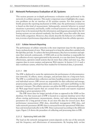 2.2 Network Performance Evaluation of 2G Systems
This section presents an in-depth performance evaluation study performed in the
network of a cellular operator. This study is important since it highlights the conges-
tion problems on the air interface of 2G wireless systems. For that purpose we
briefly present the reporting mechanism in GSM, since the performance evaluation
is based on this kind of measurement. Subsequently, network behavior in normal
situations is presented, and finally, traffic overload scenarios are discussed. At this
point it has to be mentioned that the information and diagrams presented in the fol-
lowing sections are not selected randomly, but from BSC areas that suffer the most
from traffic congestion. However, they clearly describe the behavior of a GSM sys-
tem, in terms of performance degradation independently from the cellular operator.
2.2.1 Cellular Network Reporting
The performance of cellular networks is the most important issue for the operators,
from a technical point of view. Their main goal is to keep the subscribers satisfied with
the QoS they provide. To achieve the best performance, they have to monitor and opti-
mize their network continuously. A NMS with an on-line database is responsible for
the collection of every report generated in the network, in a raw data form. For greater
effectiveness, operators install systems that do more than collect and store (e.g., they
organize data in event counters and generate Web reports). In Section 2.2.1.1 such a
data warehouse system, which has been studied for its historical data, is presented.
2.2.1.1 DW
The DW is deployed to assist the optimization the performance of telecommunica-
tion networks. It collects, stores, manages, and presents data on a long-term basis.
The DW is a combined data collection and data handling system comprised of sev-
eral individual servers. DW servers are responsible for data collection and storage,
preprocessing tasks, report generation, data analysis, and report publishing via the
operator’s intranet. The cellular operator can utilize the DW to automatically gener-
ate Web page–based reports that are created from scratch and reports requested
according to given parameters [23].
The DW stores data for longer periods of time as opposed to the NMS on-line
database. For that reason part of DW is located on a separate database server that
allows storing performance measurements, alarms, and radio planning network
parameters for a long period of time. It can store this data for several years. Raw
performance measurement (PM) data, alarm/fault management (FM) data, and
radio network parameter (RNW) data is extracted from the operational NMS data-
base and stored periodically in the DW. Data is processed according to the different
types. Figure 2.4 shows the procedure of collecting and processing data in DW.
2.2.1.2 Optimizing NMS with DW
The load on the network management system depends on the size of the network
and the frequency and effectiveness of measurements. By keeping daily on-line
2.2 Network Performance Evaluation of 2G Systems 15
 