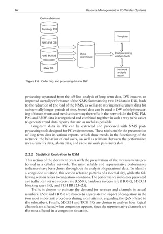 processing separated from the off-line analysis of long-term data, DW ensures an
improved overall performance of the NMS. Summarizing raw PM data in DW, leads
to the reduction of the load of the NMS, as well as to storing measurement data for
substantially longer periods of time. Stored data can be used in DW to help forecast-
ing of future events and trends concerning the traffic in the network. In the DW, FM,
PM, and RNW data is reorganized and combined together in such a way to be easier
to generate trend data reports that are as useful as possible.
Long-term data in DW can be extracted and processed with NMS post-
processing tools designed for PC environments. These tools enable the presentation
of long-term data in various reports, which show trends in the functioning of the
network, the behavior of end users, as well as relations between the performance
measurements data, alarm data, and radio network parameter data.
2.2.2 Statistical Evaluation in GSM
This section of the document deals with the presentation of the measurements per-
formed in a cellular network. The most reliable and representative performance
indicators have been chosen throughout the analysis of operational data. To identify
a congestion situation, this section refers to patterns of a normal day, while the fol-
lowing section refers to congestion situations. The performance indicators presented
are traffic, call set up success rate (CSSR), handover success rate (HOSR), SDCCH
blocking rate (BR), and TCH BR [23–25].
Traffic is chosen to estimate the demand for services and channels in actual
numbers. CSSR and HOSR are chosen to appreciate the impact of congestion in the
two most important procedures during a call attempt, regarding the QoS offered to
the subscribers. Finally, SDCCH and TCH BRs are chosen to analyze how logical
channels are affected when congestion appears, since the representative channels are
the most affected in a congestion situation.
16 Resource Management in 2G Wireless Systems
On-line database
Topology DB
NMS PM DB
NMS FM DB
RNW DB
Data
warehouse
Postprocessing
analysis tools
Template
Network
analysis
report
Figure 2.4 Collecting and processing data in DW.
 