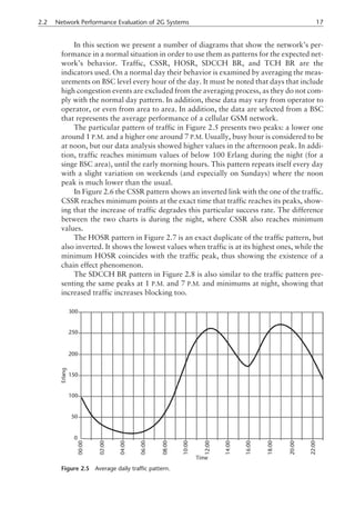 In this section we present a number of diagrams that show the network’s per-
formance in a normal situation in order to use them as patterns for the expected net-
work’s behavior. Traffic, CSSR, HOSR, SDCCH BR, and TCH BR are the
indicators used. On a normal day their behavior is examined by averaging the meas-
urements on BSC level every hour of the day. It must be noted that days that include
high congestion events are excluded from the averaging process, as they do not com-
ply with the normal day pattern. In addition, these data may vary from operator to
operator, or even from area to area. In addition, the data are selected from a BSC
that represents the average performance of a cellular GSM network.
The particular pattern of traffic in Figure 2.5 presents two peaks: a lower one
around 1 P.M. and a higher one around 7 P.M. Usually, busy hour is considered to be
at noon, but our data analysis showed higher values in the afternoon peak. In addi-
tion, traffic reaches minimum values of below 100 Erlang during the night (for a
singe BSC area), until the early morning hours. This pattern repeats itself every day
with a slight variation on weekends (and especially on Sundays) where the noon
peak is much lower than the usual.
In Figure 2.6 the CSSR pattern shows an inverted link with the one of the traffic.
CSSR reaches minimum points at the exact time that traffic reaches its peaks, show-
ing that the increase of traffic degrades this particular success rate. The difference
between the two charts is during the night, where CSSR also reaches minimum
values.
The HOSR pattern in Figure 2.7 is an exact duplicate of the traffic pattern, but
also inverted. It shows the lowest values when traffic is at its highest ones, while the
minimum HOSR coincides with the traffic peak, thus showing the existence of a
chain effect phenomenon.
The SDCCH BR pattern in Figure 2.8 is also similar to the traffic pattern pre-
senting the same peaks at 1 P.M. and 7 P.M. and minimums at night, showing that
increased traffic increases blocking too.
2.2 Network Performance Evaluation of 2G Systems 17
Figure 2.5 Average daily traffic pattern.
 