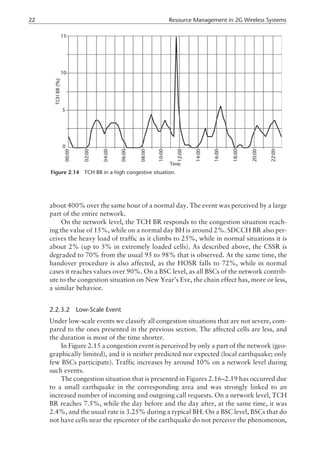about 400% over the same hour of a normal day. The event was perceived by a large
part of the entire network.
On the network level, the TCH BR responds to the congestion situation reach-
ing the value of 15%, while on a normal day BH is around 2%. SDCCH BR also per-
ceives the heavy load of traffic as it climbs to 25%, while in normal situations it is
about 2% (up to 5% in extremely loaded cells). As described above, the CSSR is
degraded to 70% from the usual 95 to 98% that is observed. At the same time, the
handover procedure is also affected, as the HOSR falls to 72%, while in normal
cases it reaches values over 90%. On a BSC level, as all BSCs of the network contrib-
ute to the congestion situation on New Year’s Eve, the chain effect has, more or less,
a similar behavior.
2.2.3.2 Low-Scale Event
Under low-scale events we classify all congestion situations that are not severe, com-
pared to the ones presented in the previous section. The affected cells are less, and
the duration is most of the time shorter.
In Figure 2.15 a congestion event is perceived by only a part of the network (geo-
graphically limited), and it is neither predicted nor expected (local earthquake; only
few BSCs participate). Traffic increases by around 10% on a network level during
such events.
The congestion situation that is presented in Figures 2.16–2.19 has occurred due
to a small earthquake in the corresponding area and was strongly linked to an
increased number of incoming and outgoing call requests. On a network level, TCH
BR reaches 7.5%, while the day before and the day after, at the same time, it was
2.4%, and the usual rate is 3.25% during a typical BH. On a BSC level, BSCs that do
not have cells near the epicenter of the earthquake do not perceive the phenomenon,
22 Resource Management in 2G Wireless Systems
Figure 2.14 TCH BR in a high congestive situation.
 