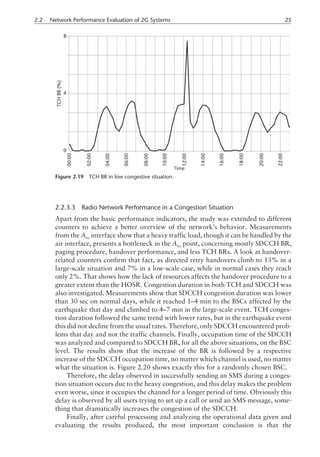 2.2.3.3 Radio Network Performance in a Congestion Situation
Apart from the basic performance indicators, the study was extended to different
counters to achieve a better overview of the network’s behavior. Measurements
from the Abis
interface show that a heavy traffic load, though it can be handled by the
air interface, presents a bottleneck in the Abis
point, concerning mostly SDCCH BR,
paging procedure, handover performance, and less TCH BRs. A look at handover-
related counters confirm that fact, as directed retry handovers climb to 13% in a
large-scale situation and 7% in a low-scale case, while in normal cases they reach
only 2%. That shows how the lack of resources affects the handover procedure to a
greater extent than the HOSR. Congestion duration in both TCH and SDCCH was
also investigated. Measurements show that SDCCH congestion duration was lower
than 30 sec on normal days, while it reached 1–4 min to the BSCs affected by the
earthquake that day and climbed to 4–7 min in the large-scale event. TCH conges-
tion duration followed the same trend with lower rates, but in the earthquake event
this did not decline from the usual rates. Therefore, only SDCCH encountered prob-
lems that day and not the traffic channels. Finally, occupation time of the SDCCH
was analyzed and compared to SDCCH BR, for all the above situations, on the BSC
level. The results show that the increase of the BR is followed by a respective
increase of the SDCCH occupation time, no matter which channel is used, no matter
what the situation is. Figure 2.20 shows exactly this for a randomly chosen BSC.
Therefore, the delay observed in successfully sending an SMS during a conges-
tion situation occurs due to the heavy congestion, and this delay makes the problem
even worse, since it occupies the channel for a longer period of time. Obviously this
delay is observed by all users trying to set up a call or send an SMS message, some-
thing that dramatically increases the congestion of the SDCCH.
Finally, after careful processing and analyzing the operational data given and
evaluating the results produced, the most important conclusion is that the
2.2 Network Performance Evaluation of 2G Systems 25
Figure 2.19 TCH BR in low congestive situation.
 