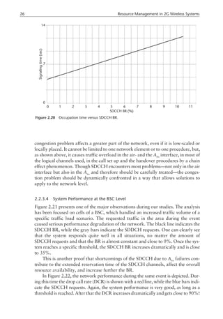 congestion problem affects a greater part of the network, even if it is low-scaled or
locally placed. It cannot be limited to one network element or to one procedure, but,
as shown above, it causes traffic overload in the air- and the Abis
interface, in most of
the logical channels used, in the call set up and the handover procedures by a chain
effect phenomenon. Though SDCCH encounters most problems—not only in the air
interface but also in the Abis
and therefore should be carefully treated—the conges-
tion problem should be dynamically confronted in a way that allows solutions to
apply to the network level.
2.2.3.4 System Performance at the BSC Level
Figure 2.21 presents one of the major observations during our studies. The analysis
has been focused on cells of a BSC, which handled an increased traffic volume of a
specific traffic load scenario. The requested traffic in the area during the event
caused serious performance degradation of the network. The black line indicates the
SDCCH BR, while the gray bars indicate the SDDCH requests. One can clearly see
that the system responds quite well in all situations, no matter the amount of
SDCCH requests and that the BR is almost constant and close to 0%. Once the sys-
tem reaches a specific threshold, the SDCCH BR increases dramatically and is close
to 35%.
This is another proof that shortcomings of the SDCCH due to Abis
failures con-
tribute to the extended reservation time of the SDCCH channels, affect the overall
resource availability, and increase further the BR.
In Figure 2.22, the network performance during the same event is depicted. Dur-
ing this time the drop call rate (DCR) is shown with a red line, while the blue bars indi-
cate the SDCCH requests. Again, the system performance is very good, as long as a
threshold is reached. After that the DCR increases dramatically and gets close to 90%!
26 Resource Management in 2G Wireless Systems
Figure 2.20 Occupation time versus SDCCH BR.
 