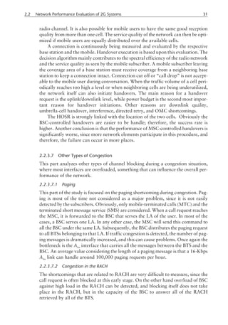 radio channel. It is also possible for mobile users to have the same good reception
quality from more than one cell. The service quality of the network can then be opti-
mized if mobile users are equally distributed over the available cells.
A connection is continuously being measured and evaluated by the respective
base station and the mobile. Handover execution is based upon this evaluation. The
decision algorithm mainly contributes to the spectral efficiency of the radio network
and the service quality as seen by the mobile subscriber. A mobile subscriber leaving
the coverage area of a base station must receive coverage from a neighboring base
station to keep a connection intact. Connection cut off or “call drop” is not accept-
able to the mobile user during conversation. When the traffic volume of a cell peri-
odically reaches too high a level or when neighboring cells are being underutilized,
the network itself can also initiate handovers. The main reason for a handover
request is the uplink/downlink level, while power budget is the second most impor-
tant reason for handover initiations. Other reasons are downlink quality,
umbrella-cell handover, interference, directed retry, and OMC shortcomings.
The HOSR is strongly linked with the location of the two cells. Obviously the
BSC-controlled handovers are easier to be handle; therefore, the success rate is
higher. Another conclusion is that the performance of MSC-controlled handovers is
significantly worse, since more network elements participate in this procedure, and
therefore, the failure can occur in more places.
2.2.3.7 Other Types of Congestion
This part analyzes other types of channel blocking during a congestion situation,
where most interfaces are overloaded, something that can influence the overall per-
formance of the network.
2.2.3.7.1 Paging
This part of the study is focused on the paging shortcoming during congestion. Pag-
ing is most of the time not considered as a major problem, since it is not easily
detected by the subscribers. Obviously, only mobile-terminated calls (MTC) and the
terminated short message service (SMS) are considered. When a call request reaches
the MSC, it is forwarded to the BSC that serves the LA of the user. In most of the
cases, a BSC serves one LA. In any other case, the MSC will send this command to
all the BSC under the same LA. Subsequently, the BSC distributes the paging request
to all BTSs belonging to that LA. If traffic congestion is detected, the number of pag-
ing messages is dramatically increased, and this can cause problems. Once again the
bottleneck is the Abis
interface that carries all the messages between the BTS and the
BSC. An average value considering the length of a paging message is that a 16-Kbps
Abis
link can handle around 100,000 paging requests per hour.
2.2.3.7.2 Congestion in the RACH
The shortcomings that are related to RACH are very difficult to measure, since the
call request is often blocked at this early stage. On the other hand overload of BSC
against high load in the RACH can be detected, and blocking itself does not take
place in the RACH, but in the capacity of the BSC to answer all of the RACH
retrieved by all of the BTS.
2.2 Network Performance Evaluation of 2G Systems 31
 