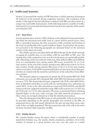 2.4 Traffic-Load Scenarios
Section 2.2 presented the analysis of DW data from a cellular operator, focusing on
the behavior of the network during congestion situations. The conclusion of the
studies is that logical channel utilizations combined with BRs can characterize in a
unique way each traffic-load scenario. In the following sections a number of traffic-
load scenarios are presented and characterized, based on the outcome of the statisti-
cal evaluation [36].
2.4.1 Busy Hours
In telecommunication systems a BH is defined, as the sliding 60-minute period dur-
ing which the maximum total traffic load in a given 24-hour period occurs. Since
BH is a periodical situation, the time occurrence, traffic overload, and location of
the event are predictable with a good confidence degree. In particular, the parame-
ters presented in the following paragraphs are estimated based on the statistical
analysis of the observed events.
The cellular operator can either define the BH of the day for the whole network,
averaging all available data, or even define a BH for each MSC or BSC area. The
starting time of the congestion event, as well as its duration, are statistically predict-
able. Depending on the area and time of the year, three different BHs can be defined.
First, in a metropolitan area, during winter, BH occurs around the 12- to 1-P.M.
time window. In the rest of the country, during winter, BH occurs in the 8- to 9-P.M.
time window. Finally, during summer, BH occurs in the 8- to 9-P.M. time window
almost everywhere. It should be mentioned that there are deviations from these peri-
ods that are related with the mentality and behavior of the subscribers from differ-
ent countries.
The channels subject to congestion are mainly the TCH and the SDCCH. TCH
utilization can overcome 80% during the BH, while SDCCH utilization reaches val-
ues up to 70%. The channel that first gets congested is the TCH, while SDCCH fol-
lows. It should be noted that in certain cells of a metropolitan area, utilization can
reach 100%. As far as the other channels are concerned, PCH, RACH, and AGCH
remain in the low congestion utilization range. BRs in this scenario are 1 to 10% for
the TCH and 1 to 5% for other channels. Of course, as mentioned before, blocking
depends highly on the area, radio coverage, and other network parameters, and
these values are averaged estimations to help the identification process.
The cells taking part in the BH events are also predictable. A list of such cells can
be provided, depending on the specific geographic area involved in the BHs. As
mentioned above, the cells mostly affected are the ones serving urban areas, espe-
cially if they are highly populated. This fact means that only a few cells in the entire
network encounter high congestion on BHs.
2.4.2 Holiday Resorts
We consider holiday resorts the places where a considerable number of people
spend their holidays (e.g., the seaside, islands, mountains, and lakes). Even if the
number of tourists in a given location can vary over the years in a rather
2.4 Traffic-Load Scenarios 37
 