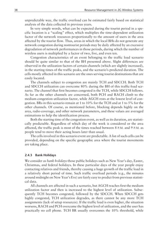 unpredictable way, the traffic overload can be estimated fairly based on statistical
analysis of the data collected in previous years.
In very simple words, what can be expected during the tourist period in a spe-
cific location is a “scaling” effect, which multiplies the time-dependent utilization
factor of the network resources proportionally to the amount of users in the area
affected by the tourist flow. Thus, areas in which the local BHs do not generate any
network congestion during nontourist periods may be daily affected by an excessive
degradation of network performances in those periods, during which the number of
wireless users is multiplied by a factor of two, five, and even ten.
Congestion characteristics of an event belonging to the traffic load scenario
should be quite similar to that of the BH presented above. Slight differences are
observed in the utilization factors of certain channels (which are slightly increased),
in the starting times of the traffic peaks, and the scenario’s predicted duration. The
cells mostly affected in this scenario are the ones serving tourist destinations that are
easily located.
The channels subject to congestion are mainly TCH and SDCCH. Both TCH
and SDCCH utilization can overcome 80% during the BH of this traffic-load sce-
nario. The channel that first becomes congested is the TCH, while SDCCH follows.
As far as the other channels are concerned, both PCH and RACH climb to the
medium congestion utilization factor, while AGCH rests at the lowest level of con-
gestion. BRs in this scenario remain at 1 to 10% for the TCH and at 1 to 5% for the
other channels. Of course, as mentioned before, blocking depends highly on the
area, radio coverage, and other network parameters, and these values are averaged
estimations to help the identification process.
Both the starting time of the congestion event, as well as its duration, are statisti-
cally predictable. Regardless of which day of the week is considered or the area
affected, the traffic peak is most of the times reached between 8 P.M. and 9 P.M. as
people tend to move their acting hours later than usual.
The cells involved in this scenario event are predictable. A list of such cells can be
provided, depending on the specific geographic area where the tourist movements
are taking place.
2.4.3 Bank Holidays
We consider as bank holidays those public holidays such as New Year’s day, Easter,
Christmas, and federal holidays. In these particular days of the year people enjoy
contacting relatives and friends, thereby causing a huge growth of the traffic load in
a relatively short period of time. Such traffic overload periods (e.g., the minutes
around midnight on New Year’s Eve) are fairly easy to predict from previous statisti-
cal data.
All channels are affected in such a scenario, but AGCH reaches first the medium
utilization factor and then is increased to the highest level of utilization. Subse-
quently TCH becomes congested, followed by the SDCCH. When SDCCH gets
highly congested, TCH utilization degrades, as there cannot be any more TCH
assignments (lack of setup resources). If the traffic load is even higher, the situation
worsens, RACH and PCH overcome the highest level of utilization, and the user has
practically no cell phone. TCH BR usually overcomes the 10% threshold, while
38 Resource Management in 2G Wireless Systems
 