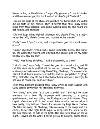 'Ware tables, or they'll bite yo' laigs! Oh, gimme yo' paw to shake,
and throw me a cigarette. Look out—that chair's goin' to buck!"
I sat on the edge of the chair, and grabbed her hand while she called
me all sorts of pet names. Then it seems that Miss Pansy broke
loose from Miss Blossom, and came surging back, for she heard the
pet names, and shrieked—
"Oh! oh! Stop! What frightful language! Oh, please, if you're a lady—
remember! Oh, Misteh Davies, you mustn't let her smoke!"
"Curly," says I, "you're shot, and you got to be good in a small voice,
or——"
"Good," says Curly; "I'm a wolf. I come from Bitter Creek. The higher
up, the worse the waters, and I'm from the source, and it's my night
to how-w-l. Yow-ow-ow!"
"Well," Miss Pansy shrieked, "I call it disgraceful, so there!"
"I don't care," says Curly. "I won't be good in a small voice, and I'll
call this dear ole hoss-thief all the names I please. Why, Chalkeye
and me punched cows at Holy Cross! Say, Chalkeye, d'you remember
when I stuck burrs in under yo' saddle, and you got pitched to glory?
Why, that's the very old hat I shot full of holes, and oh, I do enjoy to
see you so much, you dear ole villain!"
Then Miss Blossom dragged Miss Pansy away to cook supper, and
Curly settled down with her little paw in my fist.
"My habits," says she, "is a sure scandal, and I ain't got no more
manners nor a bear. My language ain't becoming to a young
gentlewoman, and my eating would disgrace a pinto hawss. They
cayn't refawm me a lil' bit, and when I tries to set up on my tail, and
look pretty, they tell me rebukes for crossin' my laigs like a cowboy.
Oh, take me away, ole Chalkeye, take me away to the range and the
camps, to feel the night-frosts agin, to sleep with the stars, to see
the sun come up, to ride in the heat. This roof sets down on me at
night. I cayn't see for walls; I cayn't get air to breathe. These ladies
 