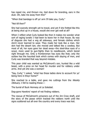 has roped me, and thrown me, tied down for branding, ears in the
dust. Oh, take me away from this!"
"When that bandage is off yo' arm I'll take you, Curly."
"Not till then?"
She had scarcely strength yet to travel, and yet if she fretted like this
at being shut up in a house, would she ever get well at all?
When I reflect what Curly looked like then it makes me wonder what
sort of raging lunatic I had been to leave her in that house. By way
of disguise she had a wig all sideways, and female clothes which
she'd never learned to wear. They made her look like a man. Her
skin had the desert tan; she moved and talked like a cowboy. But
most of all, her eyes gave her dead away—the steel-blue eyes of a
scout, more used to gun-fights than to needlework, which bored
right through me. Only a frontiersman has eyes like that; only the
outlaw has the haunted look which comes with slaying of men, and
Curly was branded that way beyond mistake.
This poor child was wanted as McCalmont's son, hunted like a wild
beast, with a price on her head for murder and for robbery under
arms. And yet she was a woman!
"Say, Curly," I asked, "what has these ladies done to account for yo'
being here in theyr home?"
She reached to a table, and gave me cuttings from the Weekly
Obituary. I fell to reading these:—
The burial of Buck Hennesy at La Soledad.
Dog-gone Hawkins' report of not finding robbers.
The rescue of McCalmont's prisoners out of the Jim Crow shaft, and
the story of the posse which tracked the robbers north until the
signs scattered out all over the country and every trace was lost.
 
