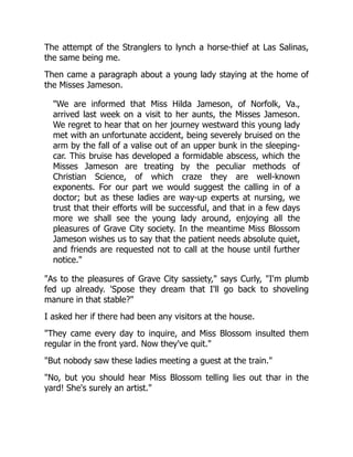 The attempt of the Stranglers to lynch a horse-thief at Las Salinas,
the same being me.
Then came a paragraph about a young lady staying at the home of
the Misses Jameson.
"We are informed that Miss Hilda Jameson, of Norfolk, Va.,
arrived last week on a visit to her aunts, the Misses Jameson.
We regret to hear that on her journey westward this young lady
met with an unfortunate accident, being severely bruised on the
arm by the fall of a valise out of an upper bunk in the sleeping-
car. This bruise has developed a formidable abscess, which the
Misses Jameson are treating by the peculiar methods of
Christian Science, of which craze they are well-known
exponents. For our part we would suggest the calling in of a
doctor; but as these ladies are way-up experts at nursing, we
trust that their efforts will be successful, and that in a few days
more we shall see the young lady around, enjoying all the
pleasures of Grave City society. In the meantime Miss Blossom
Jameson wishes us to say that the patient needs absolute quiet,
and friends are requested not to call at the house until further
notice."
"As to the pleasures of Grave City sassiety," says Curly, "I'm plumb
fed up already. 'Spose they dream that I'll go back to shoveling
manure in that stable?"
I asked her if there had been any visitors at the house.
"They came every day to inquire, and Miss Blossom insulted them
regular in the front yard. Now they've quit."
"But nobody saw these ladies meeting a guest at the train."
"No, but you should hear Miss Blossom telling lies out thar in the
yard! She's surely an artist."
 