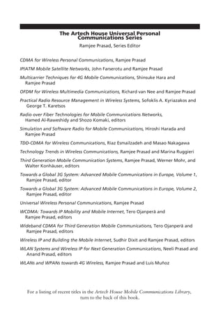 The Artech House Universal Personal
Communications Series
Ramjee Prasad, Series Editor
CDMA for Wireless Personal Communications, Ramjee Prasad
IP/ATM Mobile Satellite Networks, John Farserotu and Ramjee Prasad
Multicarrier Techniques for 4G Mobile Communications, Shinsuke Hara and
Ramjee Prasad
OFDM for Wireless Multimedia Communications, Richard van Nee and Ramjee Prasad
Practical Radio Resource Management in Wireless Systems, Sofoklis A. Kyriazakos and
George T. Karetsos
Radio over Fiber Technologies for Mobile Communications Networks,
Hamed Al-Raweshidy and Shozo Komaki, editors
Simulation and Software Radio for Mobile Communications, Hiroshi Harada and
Ramjee Prasad
TDD-CDMA for Wireless Communications, Riaz Esmailzadeh and Masao Nakagawa
Technology Trends in Wireless Communications, Ramjee Prasad and Marina Ruggieri
Third Generation Mobile Communication Systems, Ramjee Prasad, Werner Mohr, and
Walter Konhäuser, editors
Towards a Global 3G System: Advanced Mobile Communications in Europe, Volume 1,
Ramjee Prasad, editor
Towards a Global 3G System: Advanced Mobile Communications in Europe, Volume 2,
Ramjee Prasad, editor
Universal Wireless Personal Communications, Ramjee Prasad
WCDMA: Towards IP Mobility and Mobile Internet, Tero Ojanperä and
Ramjee Prasad, editors
Wideband CDMA for Third Generation Mobile Communications, Tero Ojanperä and
Ramjee Prasad, editors
Wireless IP and Building the Mobile Internet, Sudhir Dixit and Ramjee Prasad, editors
WLAN Systems and Wireless IP for Next Generation Communications, Neeli Prasad and
Anand Prasad, editors
WLANs and WPANs towards 4G Wireless, Ramjee Prasad and Luis Muñoz
For a listing of recent titles in the Artech House Mobile Communications Library,
turn to the back of this book.
 