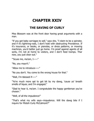CHAPTER XXIV
THE SAVING OF CURLY
Miss Blossom was at the front door having great arguments with a
man.
"If you got baby carriages to sell," says she, "I claim to be a spinster,
and if it's lightning-rods, I don't hold with obstructing Providence. If
it's insurance, or books, or pianolas, or dress patterns, or mowing
machines, you'd better just go home. I'm proof against agents of all
sorts, I'm not at home to visitors, and I don't feed tramps. Thar
now, you just clear out."
"'Scuse me, ma'am, I——"
"No, you mayn't."
"Allow me to introduce——"
"No you don't. You come to the wrong house for that."
"Wall, I'm blessed if——"
"Yo're much more apt to get bit by my dawg, 'cause yo' breath
smells of liquor, and I'm engaged."
"Glad to hear it, ma'am. I congratulate the happy gentleman you've
chosen."
"Well, of all the impudence!"
"That's what my wife says—impudence. Will the dawg bite if I
inquire for Misteh Curly McCalmont?"
 