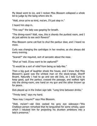 My blood went to ice, and I reckon Miss Blossom collapsed a whole
lot to judge by the bang where she lit.
"Wall, since yo're so kind, ma'am, I'll just step in."
I heard him step in.
"This way!" the lady was gasping for breath.
"The dining-room? Wall, now, this is shorely the purtiest room, and I
do just admire to see sech flowers!"
Miss Blossom came cat-foot to shut the parlour door, and I heard no
more.
Curly was changing the cartridges in her revolver, as she always did
every evening.
"Scared?" she inquired, sort of sarcastic about the nose.
"Shut yo' haid. D'you want to be captured?"
"It would be a sort of relief from being so lady-like."
Then a big gust of laughter shook the house, and I knew that Miss
Blossom's guest was the whitest man on the stock-range, Sheriff
Bryant. Naturally I had to go and see old Dick, so I told Curly to
keep good, quit the parlour, crossed the passage, and walked right
into the dining-room, one hand on my gun and the other thrown up
for peace.
Dick played up in the Indian sign talk: "Long time between drinks."
"Thirsty land," says my hand.
"Now may I inquire?" says Miss Blossom.
"Wall, ma'am"—old Dick cocked his grey eye sideways—"this
Chalkeye person remarked that he languished for some whisky, upon
which I rebuked him for projecting his drunken ambitions into a
lady's presence."
 