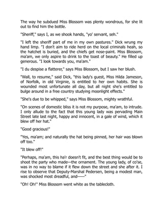 The way he subdued Miss Blossom was plenty wondrous, for she lit
out to find him the bottle.
"Sheriff," says I, as we shook hands, "yo' servant, seh."
"I left the sheriff part of me in my own pastures." Dick wrung my
hand limp. "I don't aim to ride herd on the local criminals heah, so
the hatchet is buried, and the chiefs get nose-paint. Miss Blossom,
ma'am, we only aspire to drink to the toast of beauty." He filled up
generous. "I look towards you, ma'am."
"I du despise a flatterer," says Miss Blossom, but I saw her blush.
"Wall, to resume," said Dick, "this lady's guest, Miss Hilda Jameson,
of Norfolk, in old Virginie, is entitled to her own habits. She is
wounded most unfortunate all day, but all night she's entitled to
bulge around in a free country studying moonlight effects."
"She's due to be whipped," says Miss Blossom, mighty wrathful.
"On scenes of domestic bliss it is not my purpose, ma'am, to intrude.
I only allude to the fact that this young lady was pervading Main
Street late last night, happy and innocent, in a gale of wind, which it
blew off her hat."
"Good gracious!"
"Yes, ma'am; and naturally the hat being pinned, her hair was blown
off too."
"It blew off!"
"Perhaps, ma'am, this ha'r doesn't fit, and the best thing would be to
shoot the party who made—the ornament. The young lady, of co'se,
was in no way to blame if it flew down the street and she after it. I
rise to observe that Deputy-Marshal Pedersen, being a modest man,
was shocked most dreadful, and——"
"Oh! Oh!" Miss Blossom went white as the tablecloth.
 