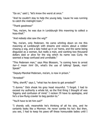 "Go on," said I, "let's know the worst at once."
"And he couldn't stay to help the young lady, 'cause he was running
to catch the midnight train."
"Thank goodness!"
"Yes, ma'am, he was due in Lordsburgh this mawning to collect a
hoss-thief."
"And nobody else saw the wig?"
"No, ma'am, only Pedersen. He came whirling down on me this
mawning at Lordsburgh with dreams and visions about a robber
chasing a wig, and a lady holed up in yo' home, and the same being
disguised as a woman, but really a man, and wanting two thousand
dollars daid or alive for the wig which its name was Curly. He
seemed a heap confused and unreliable."
"This Pedersen man," says Miss Blossom, "is coming here to arrest
her—I mean him! Oh, what's the use of talking! Speak, man!
Speak!"
"Deputy-Marshal Pedersen, ma'am, is now in prison."
"Arrested!"
"Why, sheriff," says I, "what has he done to get arrested?"
"I dunno." Dick shook his grey head mournful. "I forget. I had to
exceed my authority a whole lot, so the first thing I thought of was
'bigamy and confusion of mind.' I reckon I'll have to apologise, and
he's a low-flung crawler to beg pardon to."
"You'll have to let him out?"
"I shorely will; meanwhile he's thinking of all his sins, and he
certainly looks like a Mormon. He never combs his ha'r. But then,
you see, I had to keep his paws off these honourable ladies until I
 
