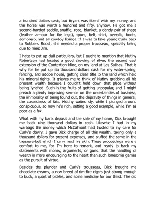 a hundred dollars cash, but Bryant was liberal with my money, and
the horse was worth a hundred and fifty, anyhow. He got me a
second-handed saddle, snaffle, rope, blanket, a dandy pair of shaps
(leather armour for the legs), spurs, belt, shirt, overalls, boots,
sombrero, and all cowboy fixings. If I was to take young Curly back
to Robbers' Roost, she needed a proper trousseau, specially being
due to meet Jim.
I hate to put up dull particulars, but I ought to mention that Mutiny
Robertson had located a good showing of silver, the second east
extension of the Contention Mine, on my land at Las Salinas. That is
why for he put up six thousand dollars cash for my water-spring,
fencing, and adobe house, getting clear title to the land which held
his mineral rights. It grieves me to think of Mutiny grabbing all his
present wealth because I couldn't hold down that place without
being lynched. Such is the fruits of getting unpopular, and I might
preach a plenty improving sermon on the uncertainties of business,
the immorality of being found out, the depravity of things in general,
the cussedness of fate. Mutiny waited sly, while I plunged around
conspicuous, so now he's rich, setting a good example, while I'm as
poor as a fox.
What with my bank deposit and the sale of my home, Dick brought
me back nine thousand dollars in cash. Likewise I had in my
warbags the money which McCalmont had trusted to my care for
Curly's dowry. I gave Dick charge of all this wealth, taking only a
thousand dollars for present expenses, and stuffed the same in the
treasure-belt which I carry next my skin. These proceedings were a
comfort to me, for I'm here to remark, and ready to back my
statements with money, arguments, or guns, that the handling of
wealth is more encouraging to the heart than such lonesome games
as the pursuit of virtue.
Besides the plunder and Curly's trousseau, Dick brought me
chocolate creams, a new breed of rim-fire cigars just strong enough
to buck, a quart of pickles, and some medicine for our thirst. The old
 