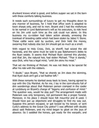 drunkard knows what is good, and before supper we sat in the barn
with these comforts talking business.
It needs such surroundings of luxury to get my thoughts down to
any manner of business, for I hold that office work is adapted to
town sharps only, and not to men. Bryant and I had the misfortune
to be named in Lord Balshannon's will as his executors, to ride herd
on his Jim until such time as the colt could run alone. In this
business my co-robber had taken action already, annexing the
trainload of breeding cattle which had been stolen by Jabez Y. Stone.
These cattle were sold by auction, and Dick held the money,
swearing that nobody else but Jim should get so much as a smell.
With regard to Holy Cross, Dick, as sheriff, had seized the old
hacienda, and the same must be sold to pay Balshannon's debts to
the Ryan estate. It seems that Michael Ryan claimed this plunder,
and that Jim, the natural heir, had stolen Michael. "Thar it stands,"
says Dick, who has a legal mind, "until Jim skins his meat."
That set me thinking of Michael. He was not likely to be special fat
after his ride with the robbers.
"I doubt," says Bryant, "that so shorely as Jim does the skinning,
that Ryan duck ain't got a tail feather left."
With these remarks he slanted away back to town, having agreed to
sup with the City Marshal. As for me, I lay in the corn-shucks full of
dim wonderings about that Pedersen person cramped in the cooler
at Lordsburg on Bryant's charge of "bigamy and confusion of mind."
The question was, would he stay put? The arrangement made with
Pedersen was only temporary, not permanent like a proper funeral.
Moreover, in his place I should have felt mournful and ill used. I
should have put up objections and struggles to find my way out.
Suppose this person escaped, or got loosed by his lawyer, or sent
Curly's address to the Grave City police? I was afflicted with doubts
about said Pedersen, and my mind began to gloat on the joys of
absence. So I saddled the horses, got ready for the warpath, and
 