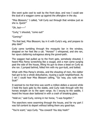 She went quite cool to wait by the front door, and now I could see
the dust of a waggon come up against the afterglow in the sky.
"Miss Blossom," I called, "roll Curly out through that window just as
she is. Quick!"
"Oh, but——"
"Curly," I shouted, "come out!"
"Coming!"
"Fix that bed, Miss Blossom; lay in it with Curly's wig, and prepare to
play daid!"
Curly came tumbling through the mosquito bar in the window,
dropped on her feet like a cat. "Horses!" I whispered, and she ran,
her spurs clattering outrageous along the gravel-path.
The waggon had pulled up to the front gate, somebody shouted, I
heard Miss Pansy screeching like a cougar, and a man came surging
past the side of the house, lifting his gun to draw a bead on Curly as
she ran. I jumped behind, felled him with my gun-butt, and bolted.
What with Miss Pansy's shrieks, and the shouting of men, the clatter
had got to be a whole disturbance, rousing a quiet neighborhood. As
I ran I could hear Miss Blossom calling, "Go 'way, you rude men!
Scat!"
It seemed to me that time was worth a million dollars a second while
I held the back gate by the stable, and Curly rode through with the
horses straight on to the open range. As I swung to the saddle, I
heard the house door battered in with a crash of breaking glass.
"Hold on," said Curly, reining in her horse, "I was forgettin'."
The searchers were swarming through the house, and for my part I
was full content to depart without telling them any good-bye.
"You're scart," says Curly. "You coward! You stay heah!"
 