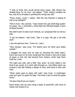 "I hate to think how we-all stirred theyr peace. Still, Bryant has
stroked theyr fur by now," she sighed. "Them visitors rumpled me
too, and all my brussles is pointing the wrong way still."
"D'you reckon, Curly," I asked, "that the City Marshal is hoping to
trail us by starlight?"
"Not to hurt," she yawned, "'cept maybe he's got smell-dogs guidin'
his posse. Yes, I remember a while back the Marshal bought a team
of blood-hounds."
She didn't seem to take much interest, so I proposed that we roll our
tails.
"I see his lantern," said Curly; "thar it is agin. We got a ten-mile
start."
I saw the glimmer then. "Come on," said I.
"Poco tiempo," says Curly. "I'm fearful sorry for them pore ladies
yondeh."
I dragged her away, and we rode on, throwing the miles astern.
Every two hours or so Curly would give the horses a rest and a taste
of grass—a trick she had learned from Indians, which kept them
fresh for a trail.
The night was cold, with a little "lazy wind," as Curly called it, too
tired to go round, so it went right through us. Just before dawn we
crossed a clay flat holding a slough of mud, and found it hard with
frost.
"When water goes to sleep with cold," says Curly, "a smell-dog's
nose ain't goin' to guide his laigs. This frost is due to send the posse
home."
"At dawn they'll see our tracks."
Dawn broke, and we were rising a slope of sand-drift, with acres of
naked rock ahead of us.
 