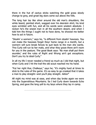 there in the hut of cactus sticks watching the gold grass slowly
change to grey, and great big stars come out above the hills.
The long hair lay like silver around the old man's shoulders; the
white beard, pointed short, wagged over his deerskin shirt; his kind
eyes wrinkled with fun, and all his words were wisdom absolute. I
reckon he's the wisest man in all the southern desert, and when I
told him the things I ought not to have done, he showed me better
how to act in future.
"Stealin' a womern," says he, "is different from stealin' hawsses. You
can make the hawsses forget theyr home range in a month, but a
womern will sure break fences to quit back to the man she wants.
This Curly will run to her mate, and whar they graze there ain't room
for you in the pasture. The good Book says: 'No man shall put them
asunder,' and the rules of Right and Wrong ain't got exceptions.
Don't you try to steal Curly."
In all my life I never needed a friend so much as I did that night, but
when Curly and I hit the trail the old scout reached me his hand.
"Put her right thar, Chalkeye," says he; "it's mighty hard at times to
stick to the rules of the game. It's so easy to go crooked that it takes
a man to play straight—and you'll play straight. Adios!"
All night my mind was at ease, and when day broke again we were
into the Superstitious Mountains. So I led Curly down towards Echo
Spring, and gave the long yell to my boys where they lay in camp.
 