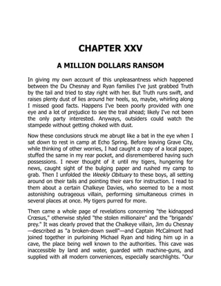 CHAPTER XXV
A MILLION DOLLARS RANSOM
In giving my own account of this unpleasantness which happened
between the Du Chesnay and Ryan families I've just grabbed Truth
by the tail and tried to stay right with her. But Truth runs swift, and
raises plenty dust of lies around her heels, so, maybe, whirling along
I missed good facts. Happens I've been poorly provided with one
eye and a lot of prejudice to see the trail ahead; likely I've not been
the only party interested. Anyways, outsiders could watch the
stampede without getting choked with dust.
Now these conclusions struck me abrupt like a bat in the eye when I
sat down to rest in camp at Echo Spring. Before leaving Grave City,
while thinking of other worries, I had caught a copy of a local paper,
stuffed the same in my rear pocket, and disremembered having such
possessions. I never thought of it until my tigers, hungering for
news, caught sight of the bulging paper and rushed my camp to
grab. Then I unfolded the Weekly Obituary to these boys, all setting
around on their tails and pointing their ears for instruction. I read to
them about a certain Chalkeye Davies, who seemed to be a most
astonishing outrageous villain, performing simultaneous crimes in
several places at once. My tigers purred for more.
Then came a whole page of revelations concerning "the kidnapped
Crœsus," otherwise styled "the stolen millionaire" and the "brigands'
prey." It was clearly proved that the Chalkeye villain, Jim du Chesnay
—described as "a broken-down swell"—and Captain McCalmont had
joined together in purloining Michael Ryan and hiding him up in a
cave, the place being well known to the authorities. This cave was
inaccessible by land and water, guarded with machine-guns, and
supplied with all modern conveniences, especially searchlights. "Our
 