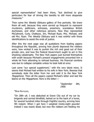 special representative" had been there, "but declined to give
particulars for fear of driving the bandits to still more desperate
measures."
Then came the Weekly Obituary gallery of fine portraits. We knew
them all well, because they were served up frequent to represent
murderers, politicians, actresses, preachers, scandalous British
duchesses, and other notorious persons. Now they represented
McCalmont, Curly, Chalkeye, Jim, Michael Ryan, Mrs. Michael, and
old Mrs. Ryan. The Weekly Obituary said it was wishful with these
identifications to assist the ends of justice.
After this the next page was all quotations from leading papers
throughout the Republic, proving how plumb depraved the robbers
were, how wicked it was to purloin the rich and good out of their
private cars, and how the Federal Government ought to act in this
shocking catastrophe. The New York papers just burned themselves
with wrath because Michael's present engagements prevented him a
whole lot from attending to railroad business. His financial combine
was due to collapse complete unless he took hold at once.
Last came "our special supplement," with the very latest news. It
seems that Michael had written to his wife in New York; likewise that
somebody stole the letter from her and sold it to the New York
Megaphone. Then all the papers copied Michael's letter and laid the
blame on the Megaphone. Here is the letter:—
"September 8th,
1900.
"Dear Kathleen,
"On 28th ult. I was abducted at Grave City out of my car by
brigands and carried blindfold, lashed on to the back of a horse,
for several hundred miles through frightful country, arriving here
4th instant. When I got here I weighed ninety-eight pounds!
Indeed I was nearly dead; but now the robbers are feeding me
 