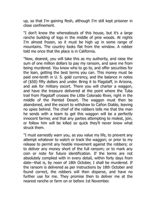 up, so that I'm gaining flesh, although I'm still kept prisoner in
close confinement.
"I don't know the whereabouts of this house, but it's a large
ranche building of logs in the middle of pine woods. At nights
I'm almost frozen, so it must be high up in some range of
mountains. The country looks flat from the window. A robber
told me once that the place is in California.
"Now, dearest, you will take this as my authority, and raise the
sum of one million dollars to pay my ransom, and save me from
being murdered. You know who to go to, and offer securities for
the loan, getting the best terms you can. This money must be
paid one-tenth in U. S. gold currency, and the balance in notes
of ($50) fifty dollars and under. Bring it to Flagstaff, in Arizona,
and ask for military escort. There you will charter a waggon,
and have the treasure delivered at the point where the Tuba
trail from Flagstaff crosses the Little Colorado River, right in the
middle of the Painted Desert. The waggon must then be
abandoned, and the escort to withdraw to Cañon Diablo, leaving
no spies behind. The chief of the robbers tells me that the man
he sends with a team to get this waggon will be a perfectly
innocent farmer, and that any parties attempting to molest, join,
or follow him will be killed so quick they'll never know what
struck them.
"I must earnestly warn you, as you value my life, to prevent any
attempt whatever to watch or track the waggon; or prior to my
release to permit any hostile movement against the robbers; or
to deliver any money short of the full ransom; or to mark any
coin or note for future identification. If the terms are not
absolutely complied with in every detail, within forty days from
date—that is, by noon of 18th October, I shall be murdered. If
the ransom is delivered as per instructions by 18th October and
found correct, the robbers will then disperse, and have no
further use for me. They promise then to deliver me at the
nearest ranche or farm on or before 1st November.
 