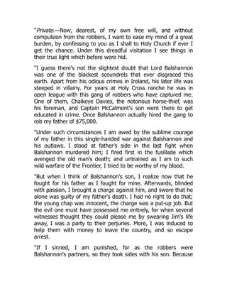 "Private.—Now, dearest, of my own free will, and without
compulsion from the robbers, I want to ease my mind of a great
burden, by confessing to you as I shall to Holy Church if ever I
get the chance. Under this dreadful visitation I see things in
their true light which before were hid.
"I guess there's not the slightest doubt that Lord Balshannon
was one of the blackest scoundrels that ever disgraced this
earth. Apart from his odious crimes in Ireland, his later life was
steeped in villainy. For years at Holy Cross ranche he was in
open league with this gang of robbers who have captured me.
One of them, Chalkeye Davies, the notorious horse-thief, was
his foreman, and Captain McCalmont's son went there to get
educated in crime. Once Balshannon actually hired the gang to
rob my father of $75,000.
"Under such circumstances I am awed by the sublime courage
of my father in this single-handed war against Balshannon and
his outlaws. I stood at father's side in the last fight when
Balshannon murdered him; I fired first in the fusillade which
avenged the old man's death; and untrained as I am to such
wild warfare of the Frontier, I tried to be worthy of my blood.
"But when I think of Balshannon's son, I realize now that he
fought for his father as I fought for mine. Afterwards, blinded
with passion, I brought a charge against him, and swore that he
alone was guilty of my father's death. I had no right to do that;
the young chap was innocent, the charge was a put-up job. But
the evil one must have possessed me entirely, for when several
witnesses thought they could please me by swearing Jim's life
away, I was a party to their perjuries. More, I was induced to
help them with money to leave the country, and so escape
arrest.
"If I sinned, I am punished, for as the robbers were
Balshannon's partners, so they took sides with his son. Because
 
