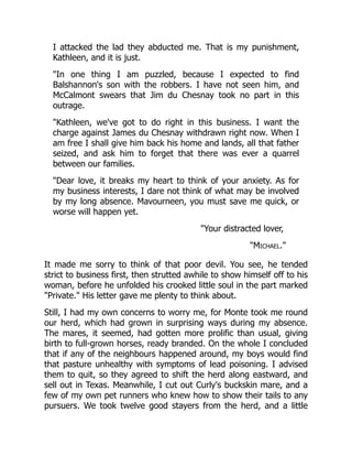 I attacked the lad they abducted me. That is my punishment,
Kathleen, and it is just.
"In one thing I am puzzled, because I expected to find
Balshannon's son with the robbers. I have not seen him, and
McCalmont swears that Jim du Chesnay took no part in this
outrage.
"Kathleen, we've got to do right in this business. I want the
charge against James du Chesnay withdrawn right now. When I
am free I shall give him back his home and lands, all that father
seized, and ask him to forget that there was ever a quarrel
between our families.
"Dear love, it breaks my heart to think of your anxiety. As for
my business interests, I dare not think of what may be involved
by my long absence. Mavourneen, you must save me quick, or
worse will happen yet.
"Your distracted lover,
"Michael."
It made me sorry to think of that poor devil. You see, he tended
strict to business first, then strutted awhile to show himself off to his
woman, before he unfolded his crooked little soul in the part marked
"Private." His letter gave me plenty to think about.
Still, I had my own concerns to worry me, for Monte took me round
our herd, which had grown in surprising ways during my absence.
The mares, it seemed, had gotten more prolific than usual, giving
birth to full-grown horses, ready branded. On the whole I concluded
that if any of the neighbours happened around, my boys would find
that pasture unhealthy with symptoms of lead poisoning. I advised
them to quit, so they agreed to shift the herd along eastward, and
sell out in Texas. Meanwhile, I cut out Curly's buckskin mare, and a
few of my own pet runners who knew how to show their tails to any
pursuers. We took twelve good stayers from the herd, and a little
 
