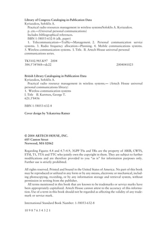 Library of Congress Cataloging-in-Publication Data
Kyriazakos, Sofoklis A.
Practical radio resources management in wireless systems/Sofoklis A. Kyriazakos.
p. cm.—(Universal personal communications)
Includes bibliographical references.
ISBN 1-58053-632-8 (alk. paper)
1. Telecommunication—Traffic—Management. 2. Personal communication service
systems. 3. Radio frequency allocation—Planning. 4. Mobile communications systems.
5. Wireless communication systems. I. Title. II. Artech House universal personal
communications series.
TK5102.985.K97 2004
384.5’34’068—dc22 2004041023
British Library Cataloguing in Publication Data
Kyriazakos, Sofoklis A.
Practical radio resource management in wireless systems.— (Artech House universal
personal communications library)
1. Wireless communication systems
I. Title II. Karetsos, George T.
621.3’8456
ISBN 1-58053-632-8
Cover design by Yekaterina Ratner
© 2004 ARTECH HOUSE, INC.
685 Canton Street
Norwood, MA 02062
Regarding Figures 4.4 and 4.7–4.9, 3GPP TSs and TRs are the property of ARIB, CWTS,
ETSI, T1, TTA and TTC who jointly own the copyright in them. They are subject to further
modifications and are therefore provided to you “as is” for information purposes only.
Further use is strictly prohibited.
All rights reserved. Printed and bound in the United States of America. No part of this book
may be reproduced or utilized in any form or by any means, electronic or mechanical, includ-
ing photocopying, recording, or by any information storage and retrieval system, without
permission in writing from the publisher.
All terms mentioned in this book that are known to be trademarks or service marks have
been appropriately capitalized. Artech House cannot attest to the accuracy of this informa-
tion. Use of a term in this book should not be regarded as affecting the validity of any trade-
mark or service mark.
International Standard Book Number: 1-58053-632-8
10 9 8 7 6 5 4 3 2 1
 