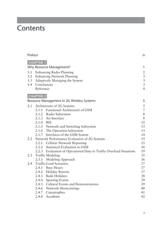 Contents
Preface ix
CHAPTER 1
Why Resource Management? 1
1.1 Enhancing Radio Planning 2
1.2 Enhancing Network Planning 3
1.3 Adaptively Managing the System 3
1.4 Conclusions 3
Reference 4
CHAPTER 2
Resource Management in 2G Wireless Systems 5
2.1 Architecture of 2G Systems 5
2.1.1 Functional Architecture of GSM 7
2.1.2 Radio Subsystem 8
2.1.3 Air Interface 8
2.1.4 BSS 12
2.1.5 Network and Switching Subsystem 13
2.1.6 The Operation Subsystem 13
2.1.7 Interfaces of the GSM System 14
2.2 Network Performance Evaluation of 2G Systems 15
2.2.1 Cellular Network Reporting 15
2.2.2 Statistical Evaluation in GSM 16
2.2.3 Evaluation of Operational Data in Traffic Overload Situations 19
2.3 Traffic Modeling 35
2.3.1 Modeling Approach 36
2.4 Traffic-Load Scenarios 37
2.4.1 Busy Hours 37
2.4.2 Holiday Resorts 37
2.4.3 Bank Holidays 38
2.4.4 Sporting Events 39
2.4.5 Cultural Events and Demonstrations 39
2.4.6 Network Shortcomings 40
2.4.7 Catastrophes 41
2.4.8 Accidents 42
v
 