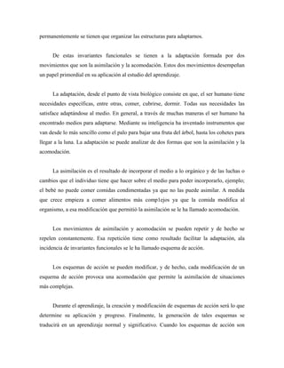 permanentemente se tienen que organizar las estructuras para adaptarnos.
De estas invariantes funcionales se tienen a la adaptación formada por dos
movimientos que son la asimilación y la acomodación. Estos dos movimientos desempeñan
un papel primordial en su aplicación al estudio del aprendizaje.
La adaptación, desde el punto de vista biológico consiste en que, el ser humano tiene
necesidades específicas, entre otras, comer, cubrirse, dormir. Todas sus necesidades las
satisface adaptándose al medio. En general, a través de muchas maneras el ser humano ha
encontrado medios para adaptarse. Mediante su inteligencia ha inventado instrumentos que
van desde lo más sencillo como el palo para bajar una fruta del árbol, hasta los cohetes para
llegar a la luna. La adaptación se puede analizar de dos formas que son la asimilación y la
acomodación.
La asimilación es el resultado de incorporar el medio a lo orgánico y de las luchas o
cambios que el individuo tiene que hacer sobre el medio para poder incorporarlo, ejemplo;
el bebé no puede comer comidas condimentadas ya que no las puede asimilar. A medida
que crece empieza a comer alimentos más comp1ejos ya que la comida modifica al
organismo, a esa modificación que permitió la asimilación se le ha llamado acomodación.
Los movimientos de asimilación y acomodación se pueden repetir y de hecho se
repelen constantemente. Esa repetición tiene como resultado facilitar la adaptación, ala
incidencia de invariantes funcionales se le ha llamado esquema de acción.
Los esquemas de acción se pueden modificar, y de hecho, cada modificación de un
esquema de acción provoca una acomodación que permite la asimilación de situaciones
más complejas.
Durante el aprendizaje, la creación y modificación de esquemas de acción será lo que
determine su aplicación y progreso. Finalmente, la generación de tales esquemas se
traducirá en un aprendizaje normal y significativo. Cuando los esquemas de acción son
 