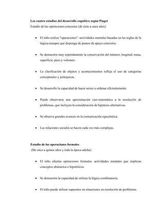 Los cuatro estadios del desarrollo cognitivo según Piaget
Estadio de las operaciones concretas (de siete a once años)
• El niño realiza "operaciones" -actividades mentales basadas en las reglas de la
lógica-siempre que disponga de puntos de apoyo concretos.
• Se demuestra muy repetidamente la conservación del número, longitud, masa,
superficie, peso y volumen.
• La clasificación de objetos y acontecimientos refleja el uso de categorías
conceptuales y jerárquicas.
• Se desarrollo la capacidad de hacer series u ordenar eficientemente.
• Puede observarse una aproximación casi-sistemática a la resolución de
problemas, que incluyen la consideración de hipótesis alternativas.
• Se observa grandes avances en la comunicación egocéntrica.
• Las relaciones sociales se hacen cada vez más complejas.
Estadio de las operaciones formales
(De once a quince años y toda la época adulta)
• El niño efectúa operaciones formales: actividades mentales que implican
conceptos abstractos e hipotéticos.
• Se demuestra la capacidad de utilizar la lógica combinatoria.
• El niño puede utilizar supuestos en situaciones en resolución de problemas.
 