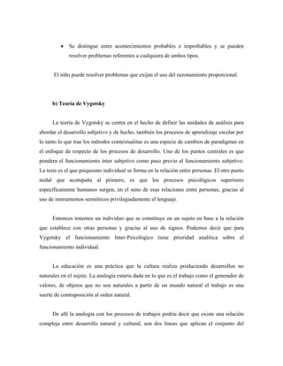 • Se distingue entre acontecimientos probables e improbables y se pueden
resolver problemas referentes a cualquiera de ambos tipos.
El niño puede resolver problemas que exijan el uso del razonamiento proporcional.
b) Teoría de Vygotsky
La teoría de Vygotsky se centra en el hecho de definir las unidades de análisis para
abordar el desarrollo subjetivo y de hecho, también los procesos de aprendizaje escolar por
lo tanto lo que trae los métodos contextualitas es una especie de cambios de paradigmas en
el enfoque de respecto de los procesos de desarrollo. Uno de los puntos centrales es que
pondera el funcionamiento ínter subjetivo como paso previo al funcionamiento subjetivo.
La tesis es el que psiquismo individual se forma en la relación entre personas. El otro punto
nodal que acompaña al primero, es que los procesos psicológicos superiores
específicamente humanos surgen, en el seno de esas relaciones entre personas, gracias al
uso de instrumentos semióticos privilegiadamente el lenguaje.
Entonces tenemos un individuo que se constituye en un sujeto en base a la relación
que establece con otras personas y gracias al uso de signos. Podemos decir que para
Vygotsky el funcionamiento Inter-Psicológico tiene prioridad analítica sobre el
funcionamiento individual.
La educación es una práctica que la cultura realiza produciendo desarrollos no
naturales en el sujeto. La analogía estaría dada en lo que es el trabajo como el generador de
valores, de objetos que no son naturales a partir de un mundo natural el trabajo es una
suerte de contraposición al orden natural.
De allí la analogía con los procesos de trabajos podría decir que existe una relación
compleja entre desarrollo natural y cultural, son dos líneas que aplican el conjunto del
 