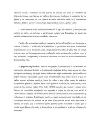 situación social y económica de una persona en relación con otras. Se determina de
diferentes formas entre las que se incluyen los ingresos familiares, la ocupación de los
padres y las condiciones de vida (tipo de vivienda, ubicación, valor, etc.) normalmente
hablamos de nivel socioeconómico, bajo, medio inferior, medio, superior y alto.
El status familiar suele estar relacionado con el tipo de asistencia y educación que
reciben los niños, las personas y experiencias sociales que frecuentan, las pautas de
identificación temprana y las oportunidades educativas.
También las actividades sociales y recreativas de los niños difieren en función de la
clase de la familia. El nivel social de la familia en la que nace un niño es un determinante
importantísimo en su desarrollo social. Regularmente los niños de clase baja se sienten
inferiores ante sus otros compañeros de nivel medio o alto, se desarrolla en ellos a veces la
baja autoestima, inseguridad y el temor de interactuar con otros de nivel socioeconómico
diferente al de ellos.
El papel de los padres: La relación mas general y constante que se observa entre los
patrones de interacción familiar y el redimiendo intelectual de los, niños, es que los niños
de hogares cariñosos y de apoyo mutuo suelen tener mejor rendimiento, que los niños de
padres hostiles y rechazantes suelen tener un rendimiento muy pobre. Sucede el que los
padres tengan actitudes punitivas hacia los niños o que echen mano de prácticas
disciplinarias punitivas, depende hasta cierto grado de la educación, inteligencia y clase
social de los mismos padres. Pero Hrley (1967) encontró que inclusive cuando estos
factores se controlaban estudiando por separado a grupos de diversa clase social la
"malevolencia" parental con lo cual quiere decir la combinación de actividades hostiles y
rechazantes, y prácticas disciplinarias punitivas, seguía constantemente vinculada con un
rendimiento mediocre de pruebas en los niños. Esta relación no nos debe sorprender si
tenemos en cuenta que la dimensión cariño parental contra hostilidad se acepta por lo
regular como básica, afectando al desarrollo de la personalidad al igual que al desarrollo
intelectual.
 