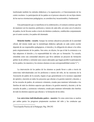 trasformado también los métodos didácticos y la organización y el funcionamiento de los
centro escolares. La participación de los padres en el proceso educativo de sus hijos dentro
de las nuevas orientaciones pedagógicas, se considera hoy incuestionable y fundamental.
Esta participación que se manifiesta en la colaboración y el contacto continuo que han
de mantener con los maestros, profesores y tutores de cada niño, así como con el colectivo
de padres, ha de llevarse acabo a través de distintos conductos, establecidos conjuntamente
por el centro escolar y los padres del alumnado.
Relación familia - escuela: Aunque las normas educativas proceden de la autoridad
oficial, del mismo modo que la metodología didáctica aplicada en cada centro escolar
depende de sus responsables pedagógicos, el derecho y la obligación de educar a los niños
parte originariamente de los padres. Son estos, en efectos, los que al dar la existencia a su
hijo adquieren el derecho y la responsabilidad de velar por su formación. "La escuela,
entendida como una comunidad educativa que lleva adelante un proyecto de formación
global, ha de arbitrar y estimular unos cauces adecuados que hagan posible la participación
de los padres, los maestros y los mismos alumnos en una corresponsabilidad común."( 6
)
La intervención de los padres de los alumnos se puede llevar a cabo a través de
entrevistas individualizadas con los profesores o tutores del niño, de las reuniones de la
Asociación de padres de la escuela, órgano al que generalmente se le reconoce capacidad
de opinión y decisión en todos los proyectos que afectan a la gestión material y docente, y
de las escuelas de padres, de asistencia voluntaria, creadas para mantener informadas a las
familias de todo los distintos aspectos que afectan a la gestión material y docente y de las
escuelas de padre, y asistencias voluntaria, creada para mantener informadas alas familias
de todo los distintos aspectos que afectan a la formación de los niños.
Las entrevistas individualizadas padres - maestro: En estas entrevistas se analiza
por ambas partes los progresos propiamente escolares del niño y las conductas que
6
Enciclopedia Practica de la Pedagogía. Pág. 290-292
 