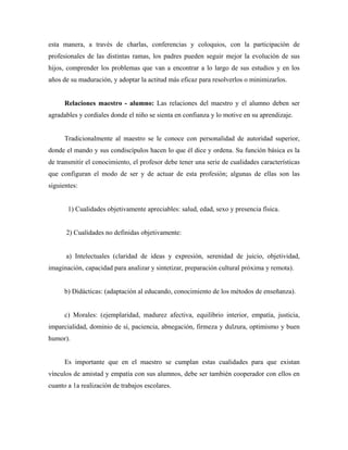 esta manera, a través de charlas, conferencias y coloquios, con la participación de
profesionales de las distintas ramas, los padres pueden seguir mejor la evolución de sus
hijos, comprender los problemas que van a encontrar a lo largo de sus estudios y en los
años de su maduración, y adoptar la actitud más eficaz para resolverlos o minimizarlos.
Relaciones maestro - alumno: Las relaciones del maestro y el alumno deben ser
agradables y cordiales donde el niño se sienta en confianza y lo motive en su aprendizaje.
Tradicionalmente al maestro se le conoce con personalidad de autoridad superior,
donde el mando y sus condiscípulos hacen lo que él dice y ordena. Su función básica es la
de transmitir el conocimiento, el profesor debe tener una serie de cualidades características
que configuran el modo de ser y de actuar de esta profesión; algunas de ellas son las
siguientes:
1) Cualidades objetivamente apreciables: salud, edad, sexo y presencia física.
2) Cualidades no definidas objetivamente:
a) Intelectuales (claridad de ideas y expresión, serenidad de juicio, objetividad,
imaginación, capacidad para analizar y sintetizar, preparación cultural próxima y remota).
b) Didácticas: (adaptación al educando, conocimiento de los métodos de enseñanza).
c) Morales: (ejemplaridad, madurez afectiva, equilibrio interior, empatía, justicia,
imparcialidad, dominio de sí, paciencia, abnegación, firmeza y dulzura, optimismo y buen
humor).
Es importante que en el maestro se cumplan estas cualidades para que existan
vínculos de amistad y empatía con sus alumnos, debe ser también cooperador con ellos en
cuanto a 1a realización de trabajos escolares.
 